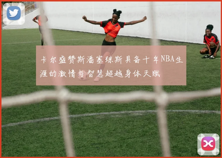 卡尔盛赞斯潘塞琼斯具备十年NBA生涯的激情与智慧超越身体天赋