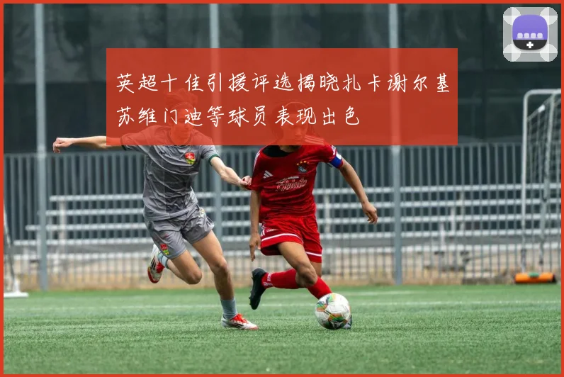 英超十佳引援评选揭晓扎卡谢尔基苏维门迪等球员表现出色