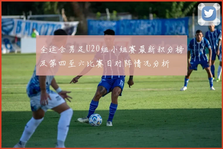 全运会男足U20组小组赛最新积分榜及第四至六比赛日对阵情况分析