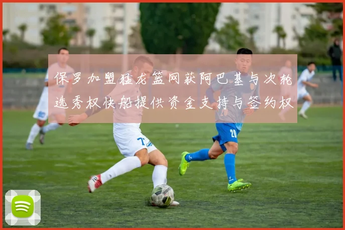 保罗加盟猛龙篮网获阿巴基与次轮选秀权快船提供资金支持与签约权