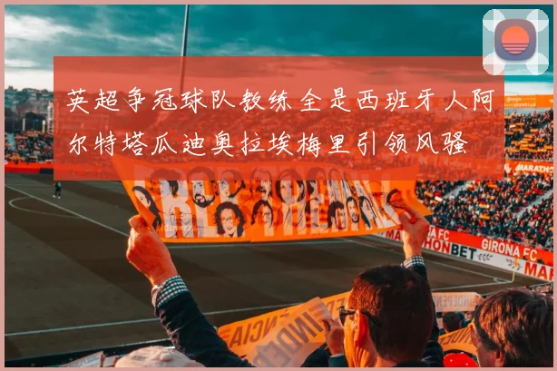 英超争冠球队教练全是西班牙人阿尔特塔瓜迪奥拉埃梅里引领风骚