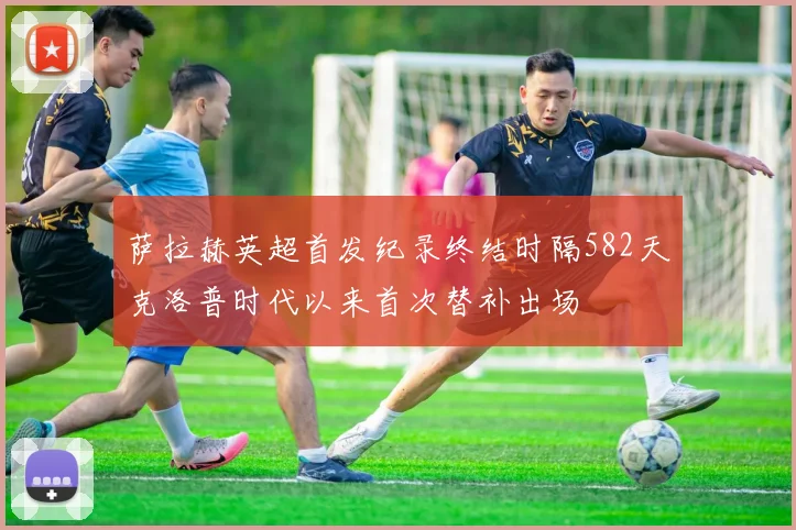 萨拉赫英超首发纪录终结时隔582天克洛普时代以来首次替补出场