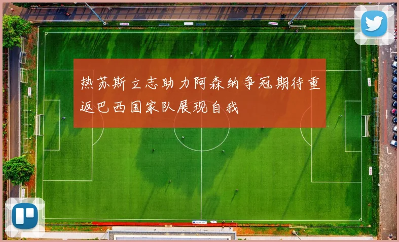 热苏斯立志助力阿森纳争冠期待重返巴西国家队展现自我
