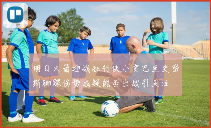 明日火箭迎战独行侠小贾巴里史密斯脚踝伤势成疑能否出战引关注