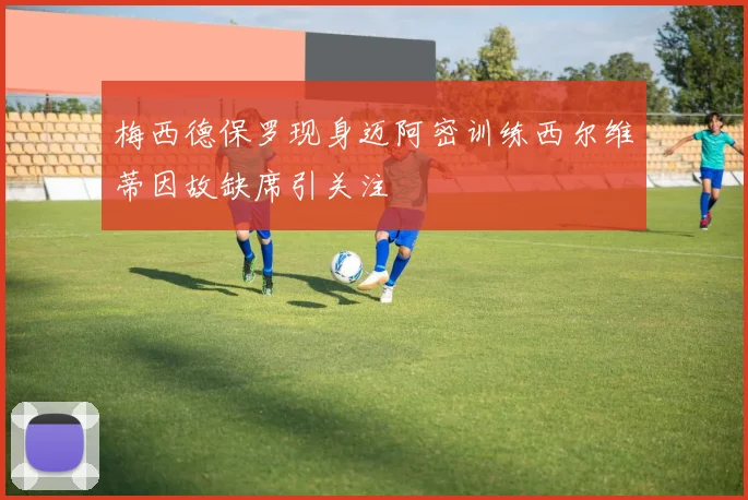 梅西德保罗现身迈阿密训练西尔维蒂因故缺席引关注