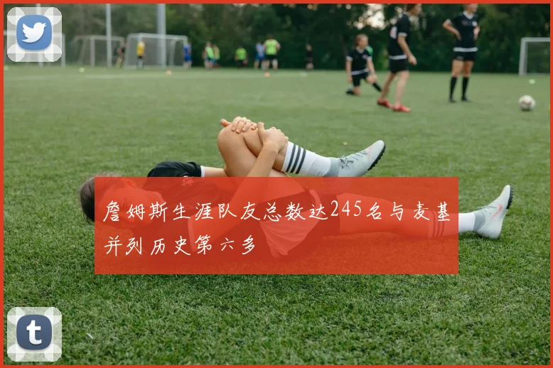 詹姆斯生涯队友总数达245名与麦基并列历史第六多