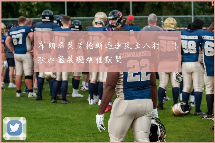 布朗尼灵活抢断迅速反击八村塁飞跃扣篮展现绝佳默契