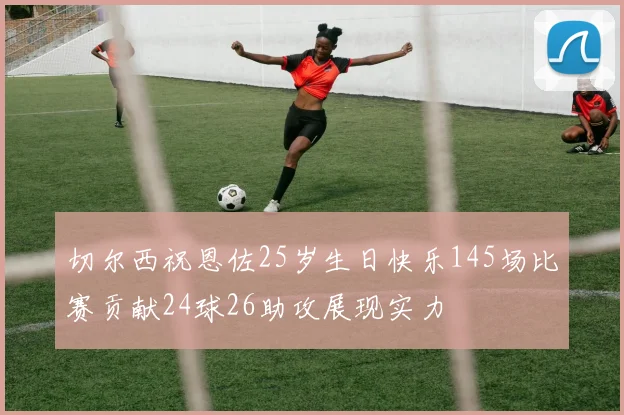 切尔西祝恩佐25岁生日快乐145场比赛贡献24球26助攻展现实力