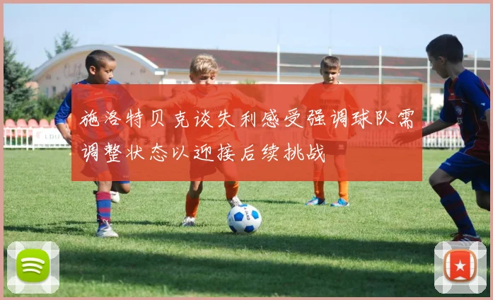施洛特贝克谈失利感受强调球队需调整状态以迎接后续挑战
