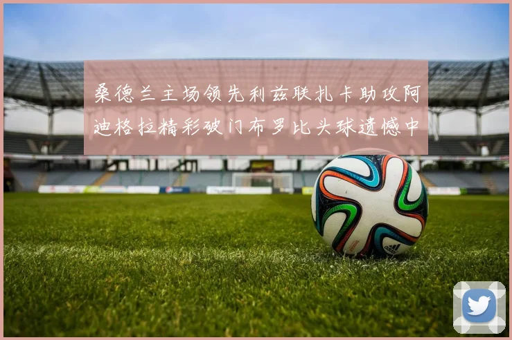 桑德兰主场领先利兹联扎卡助攻阿迪格拉精彩破门布罗比头球遗憾中楣