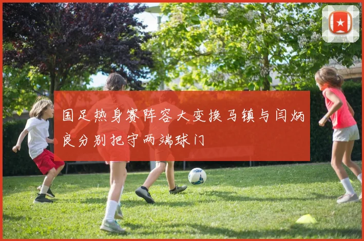 国足热身赛阵容大变换马镇与闫炳良分别把守两端球门