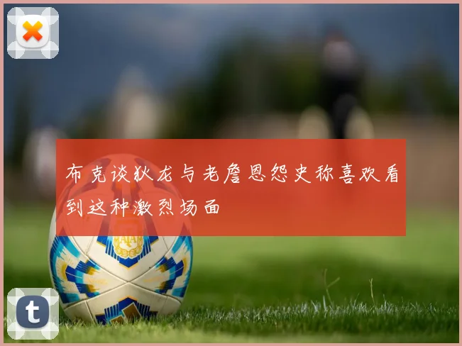 布克谈狄龙与老詹恩怨史称喜欢看到这种激烈场面