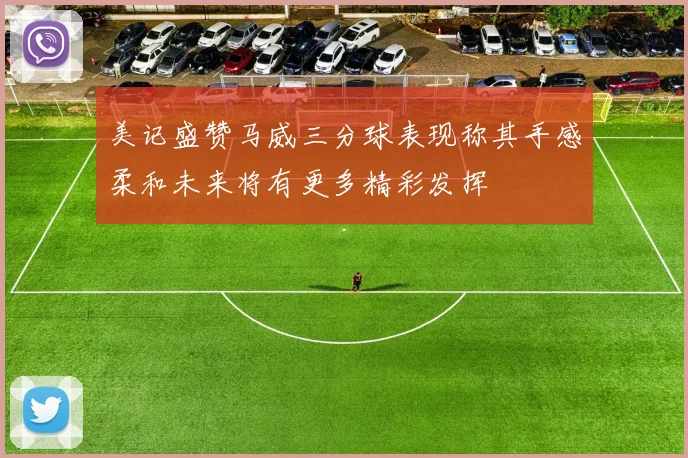 美记盛赞马威三分球表现称其手感柔和未来将有更多精彩发挥