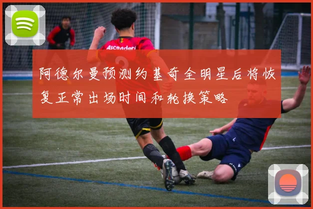 阿德尔曼预测约基奇全明星后将恢复正常出场时间和轮换策略