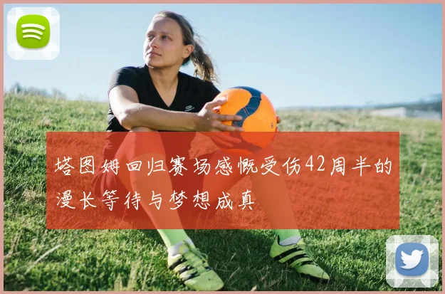 塔图姆回归赛场感慨受伤42周半的漫长等待与梦想成真