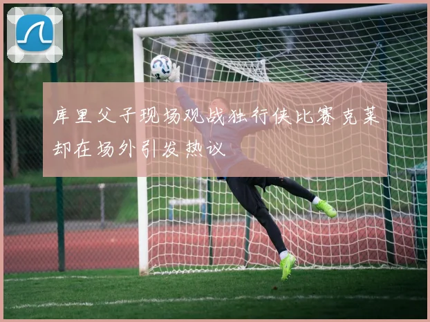 库里父子现场观战独行侠比赛克莱却在场外引发热议