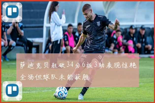 萨迪克贝狂砍34分6板3助表现惊艳全场但球队未能获胜