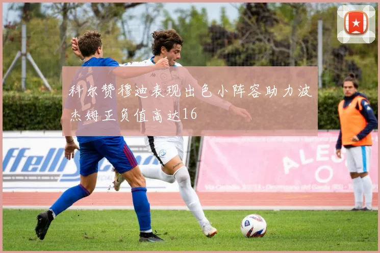 科尔赞穆迪表现出色小阵容助力波杰姆正负值高达16