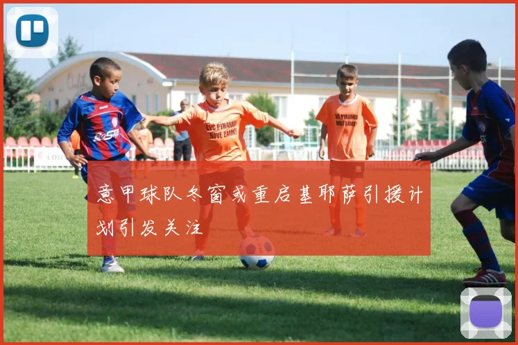 意甲球队冬窗或重启基耶萨引援计划引发关注