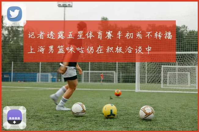 记者透露五星体育赛季初或不转播上海男篮咪咕仍在积极洽谈中