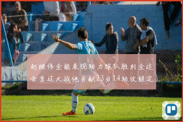 赵继伟全能表现助力球队胜利全运会京辽大战他贡献23分14助攻锁定胜局