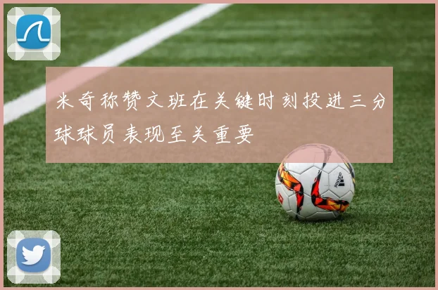 米奇称赞文班在关键时刻投进三分球球员表现至关重要