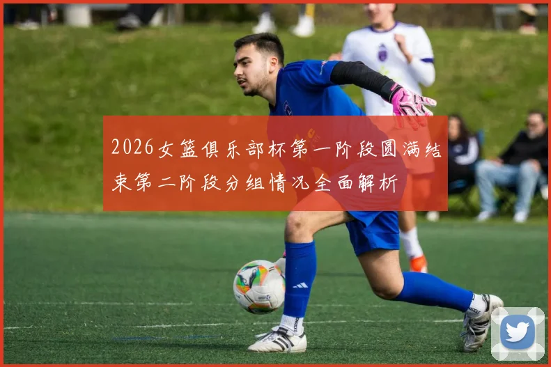 2026女篮俱乐部杯第一阶段圆满结束第二阶段分组情况全面解析