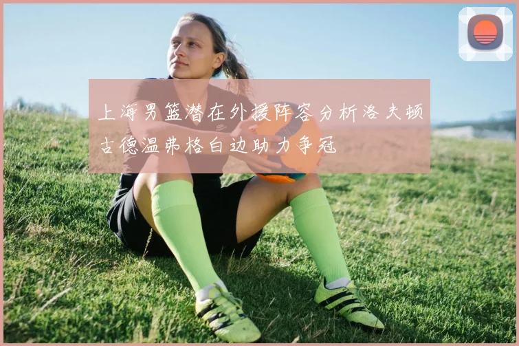 上海男篮潜在外援阵容分析洛夫顿古德温弗格白边助力争冠
