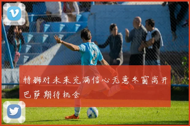 特狮对未来充满信心无意冬窗离开巴萨期待机会