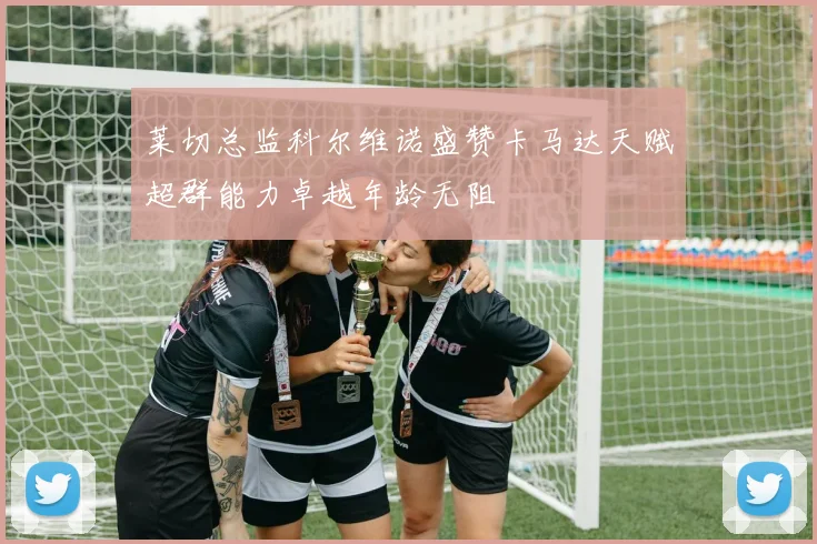 莱切总监科尔维诺盛赞卡马达天赋超群能力卓越年龄无阻