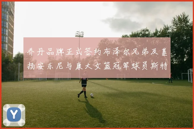 乔丹品牌正式签约布泽尔兄弟及基扬安东尼与康大女篮冠军球员斯特朗