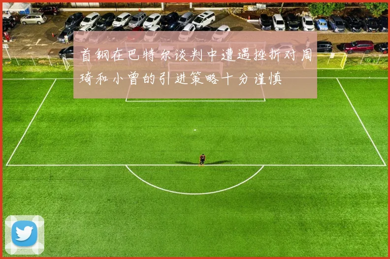 首钢在巴特尔谈判中遭遇挫折对周琦和小曾的引进策略十分谨慎