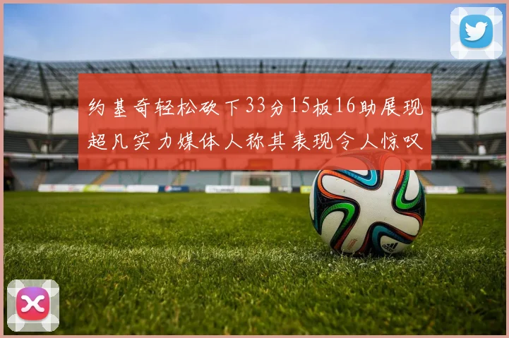 约基奇轻松砍下33分15板16助展现超凡实力媒体人称其表现令人惊叹
